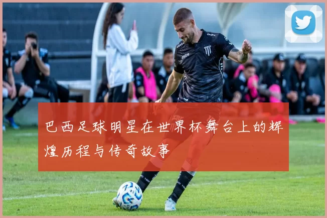 巴西足球明星在世界杯舞台上的辉煌历程与传奇故事