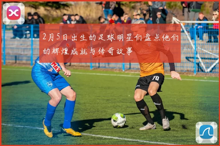 2月5日出生的足球明星们盘点他们的辉煌成就与传奇故事