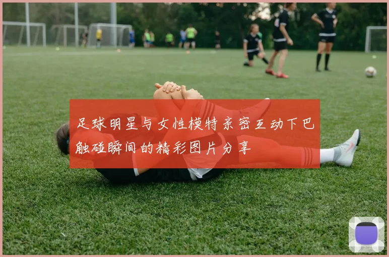 足球明星与女性模特亲密互动下巴触碰瞬间的精彩图片分享