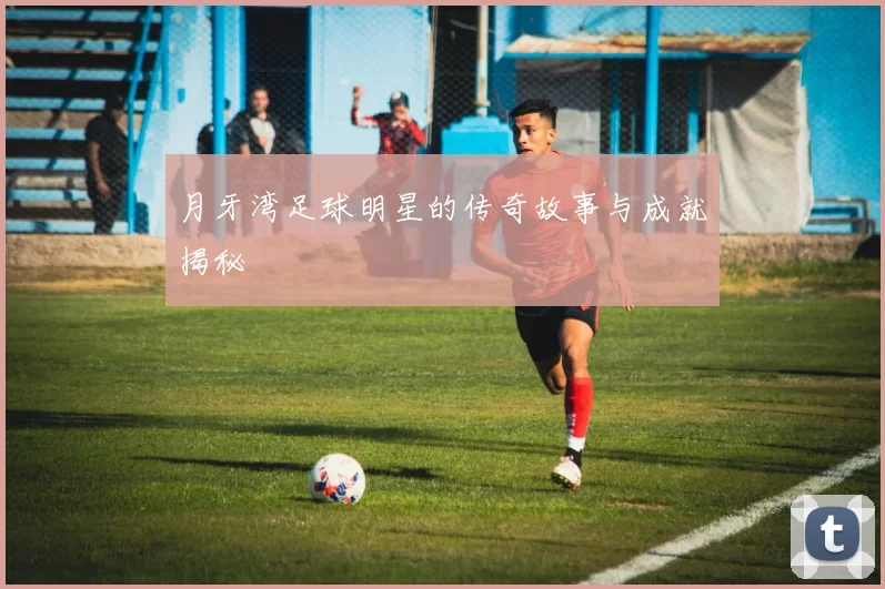 月牙湾足球明星的传奇故事与成就揭秘