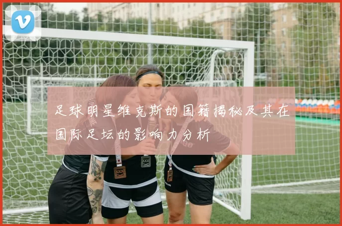 足球明星维克斯的国籍揭秘及其在国际足坛的影响力分析