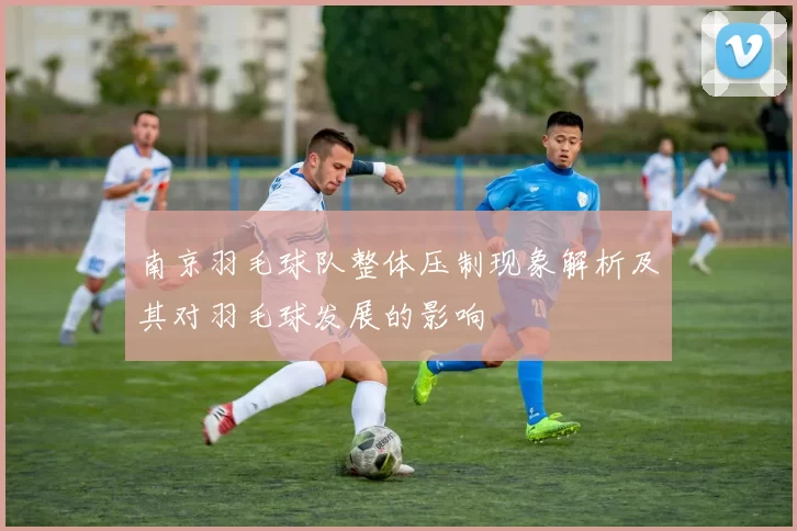 南京羽毛球队整体压制现象解析及其对羽毛球发展的影响
