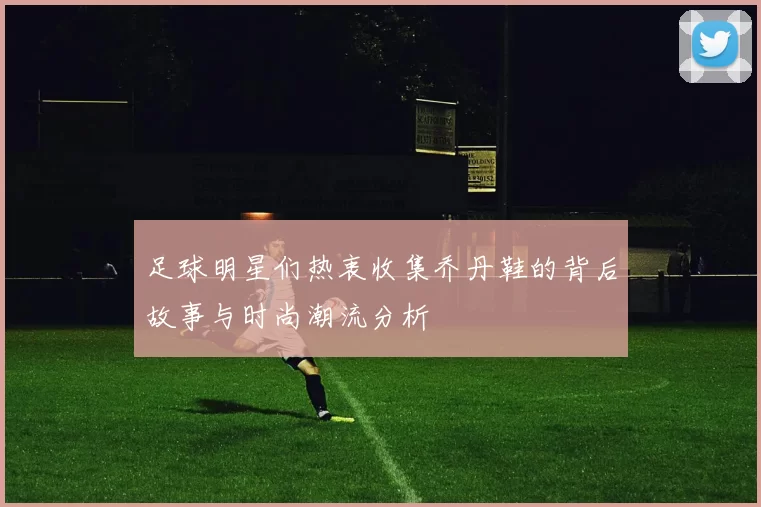 足球明星们热衷收集乔丹鞋的背后故事与时尚潮流分析