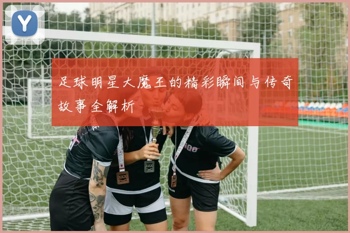 足球明星大魔王的精彩瞬间与传奇故事全解析