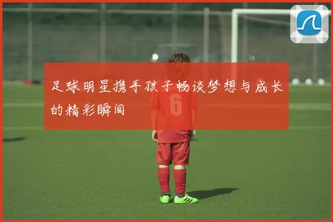 足球明星携手孩子畅谈梦想与成长的精彩瞬间