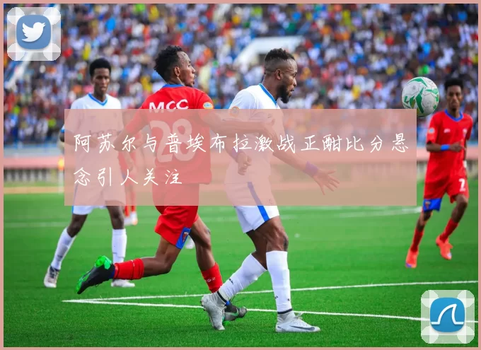 阿苏尔与普埃布拉激战正酣比分悬念引人关注