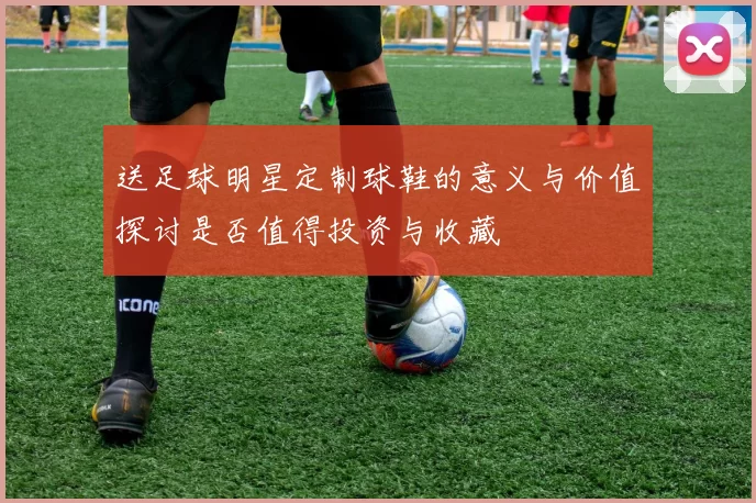 送足球明星定制球鞋的意义与价值探讨是否值得投资与收藏