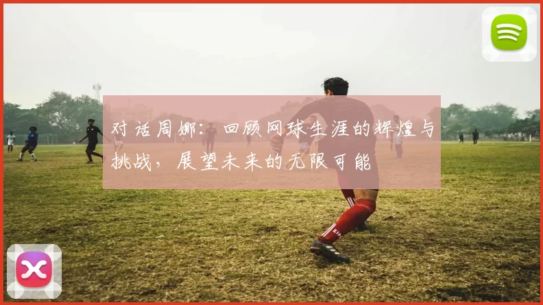 对话周娜：回顾网球生涯的辉煌与挑战，展望未来的无限可能