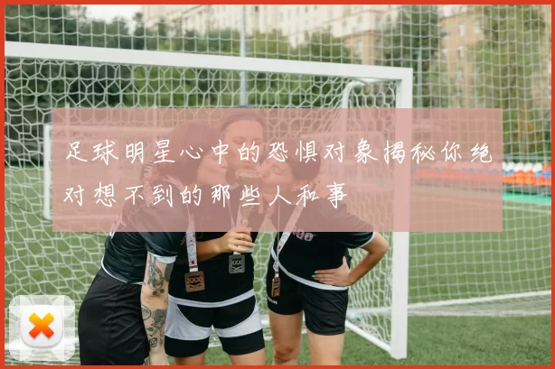 足球明星心中的恐惧对象揭秘你绝对想不到的那些人和事