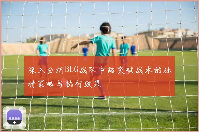 深入分析BLG战队中路突破战术的独特策略与执行效果