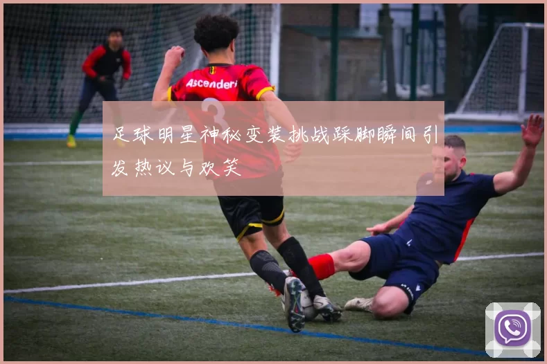 足球明星神秘变装挑战踩脚瞬间引发热议与欢笑