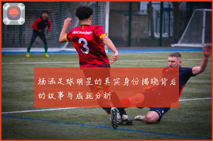 杨涵足球明星的真实身份揭晓背后的故事与成就分析