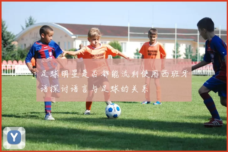 足球明星是否都能流利使用西班牙语探讨语言与足球的关系
