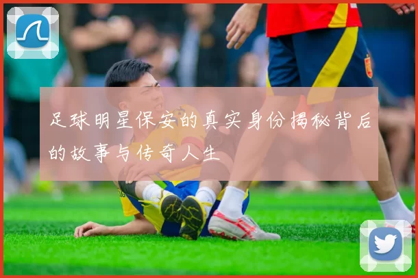 足球明星保安的真实身份揭秘背后的故事与传奇人生