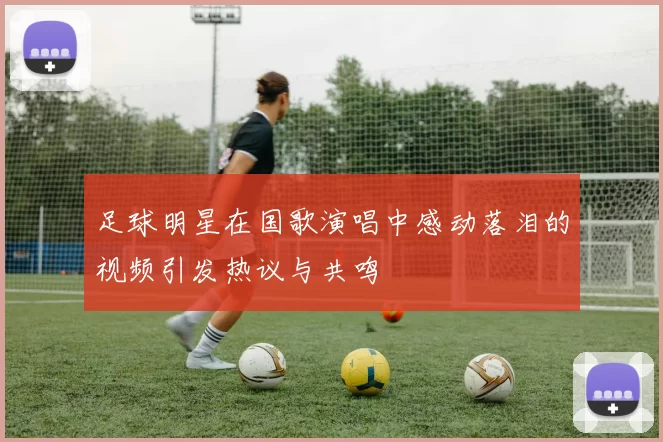 足球明星在国歌演唱中感动落泪的视频引发热议与共鸣