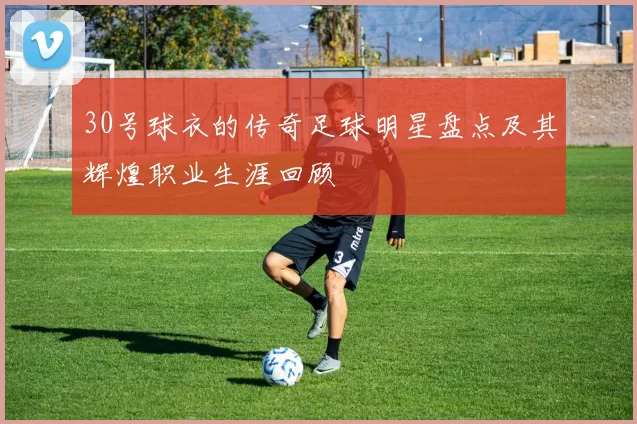 30号球衣的传奇足球明星盘点及其辉煌职业生涯回顾