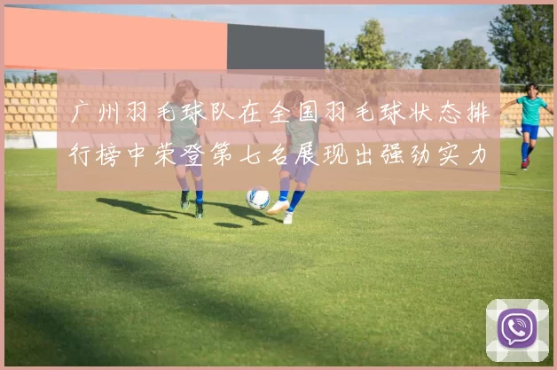 广州羽毛球队在全国羽毛球状态排行榜中荣登第七名展现出强劲实力与潜力