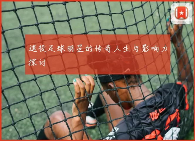 退役足球明星的传奇人生与影响力探讨