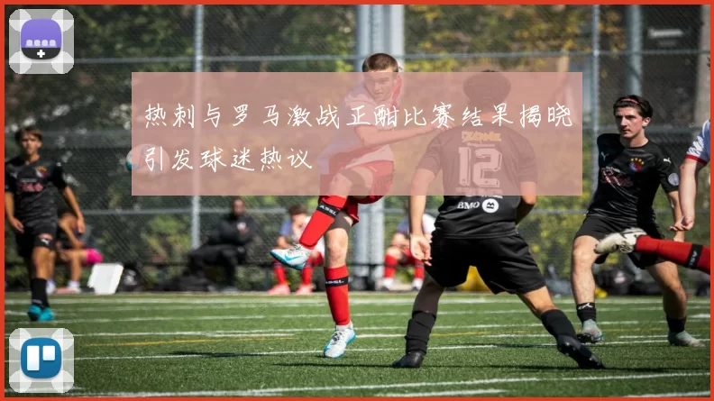热刺与罗马激战正酣比赛结果揭晓引发球迷热议
