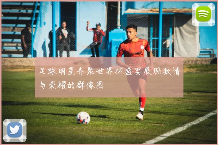 足球明星齐聚世界杯盛宴展现激情与荣耀的群像图