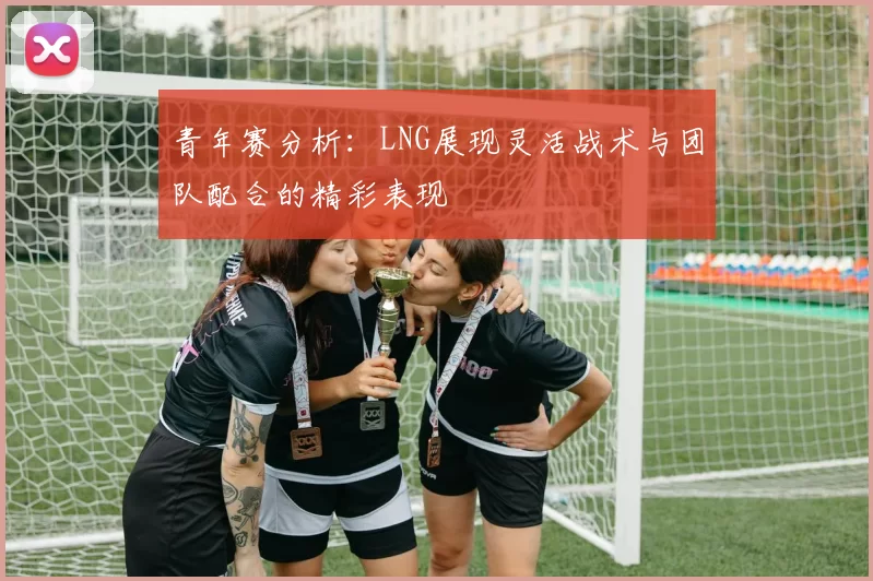 青年赛分析：LNG展现灵活战术与团队配合的精彩表现