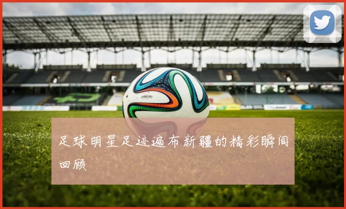 足球明星足迹遍布新疆的精彩瞬间回顾