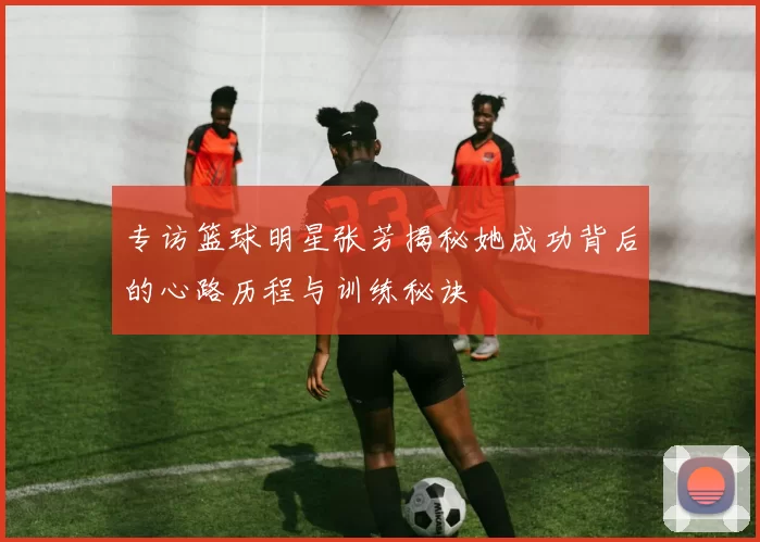 专访篮球明星张芳揭秘她成功背后的心路历程与训练秘诀