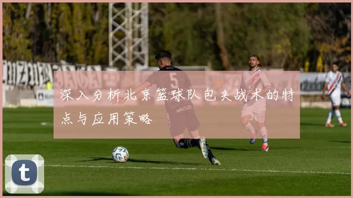 深入分析北京篮球队包夹战术的特点与应用策略