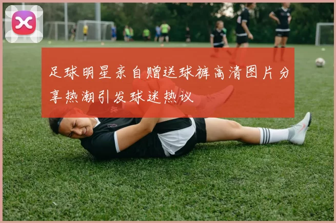 足球明星亲自赠送球裤高清图片分享热潮引发球迷热议