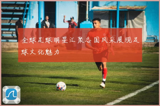 全球足球明星汇聚各国风采展现足球文化魅力