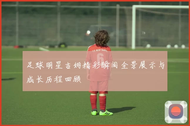 足球明星吉姆精彩瞬间全景展示与成长历程回顾
