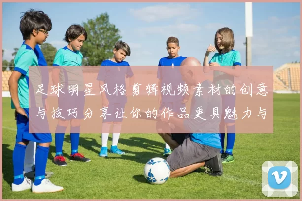 足球明星风格剪辑视频素材的创意与技巧分享让你的作品更具魅力与专业感