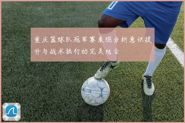 重庆篮球队冠军赛表现分析意识提升与战术执行的完美结合
