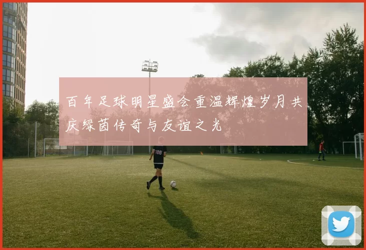 百年足球明星盛会重温辉煌岁月共庆绿茵传奇与友谊之光