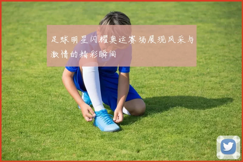 足球明星闪耀奥运赛场展现风采与激情的精彩瞬间