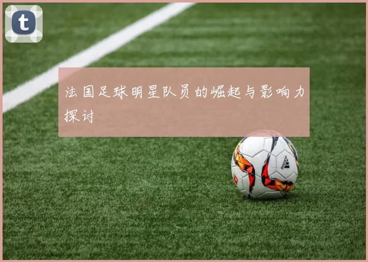 法国足球明星队员的崛起与影响力探讨