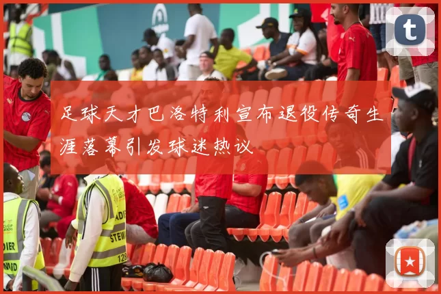足球天才巴洛特利宣布退役传奇生涯落幕引发球迷热议
