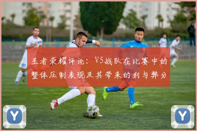 王者荣耀评论：V5战队在比赛中的整体压制表现及其带来的利与弊分析