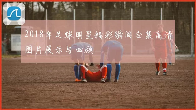 2018年足球明星精彩瞬间合集高清图片展示与回顾