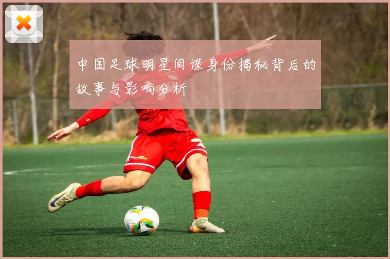 中国足球明星间谍身份揭秘背后的故事与影响分析