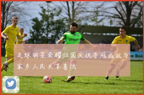 足球明星荣耀归国庆祝夺冠成就与家乡人民共享喜悦