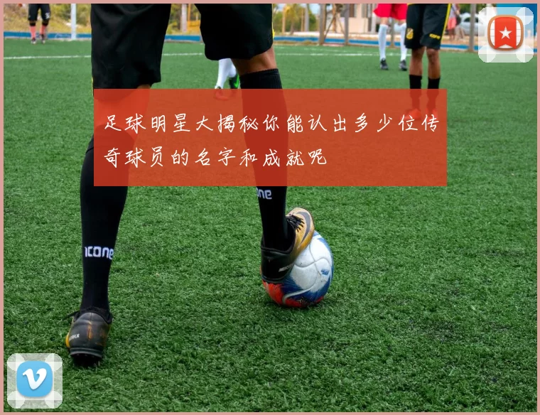 足球明星大揭秘你能认出多少位传奇球员的名字和成就呢