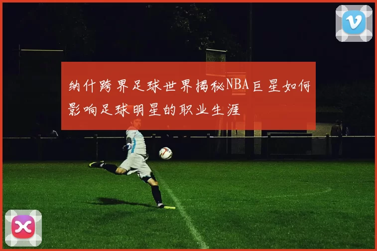 纳什跨界足球世界揭秘NBA巨星如何影响足球明星的职业生涯