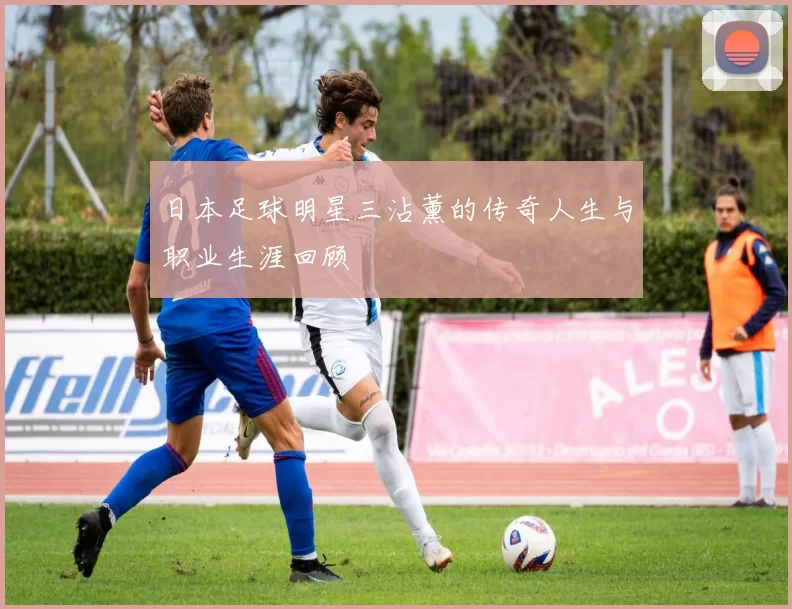 日本足球明星三沾薰的传奇人生与职业生涯回顾