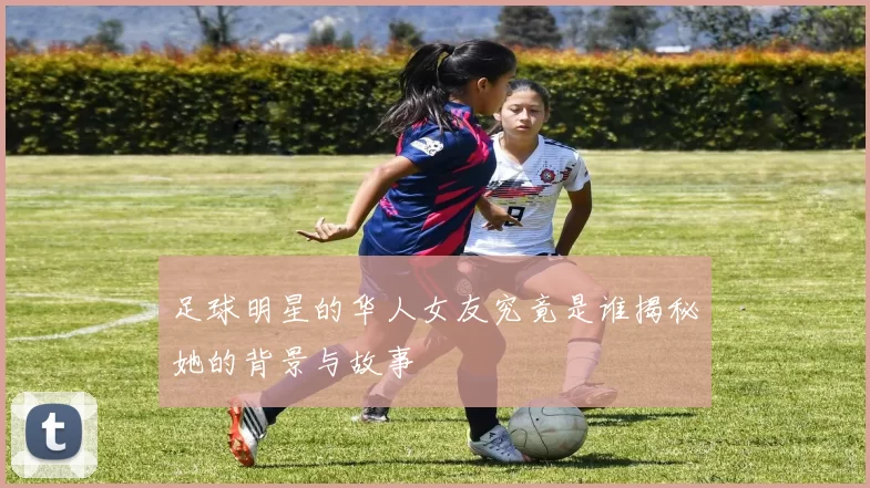 足球明星的华人女友究竟是谁揭秘她的背景与故事