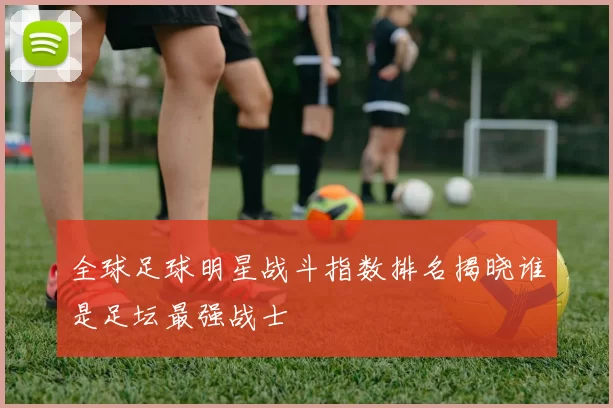 全球足球明星战斗指数排名揭晓谁是足坛最强战士