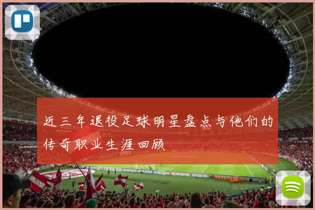 近三年退役足球明星盘点与他们的传奇职业生涯回顾