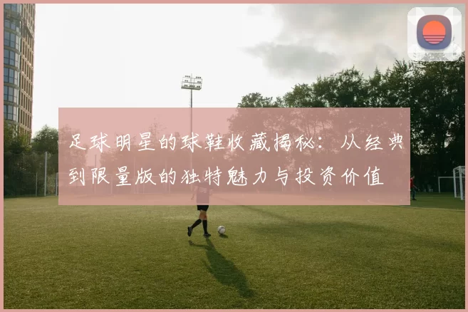 足球明星的球鞋收藏揭秘：从经典到限量版的独特魅力与投资价值