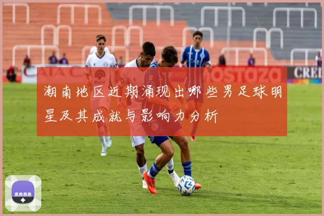 潮南地区近期涌现出哪些男足球明星及其成就与影响力分析