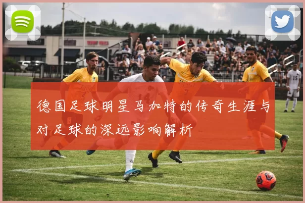 德国足球明星马加特的传奇生涯与对足球的深远影响解析